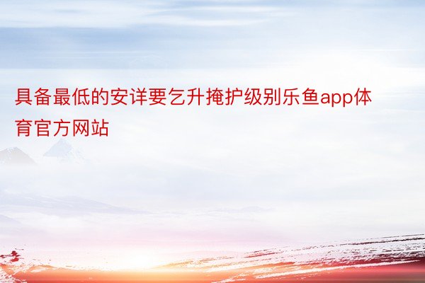 具備最低的安詳要乞升掩護級別樂魚app體育官方網站