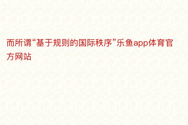 而所謂“基于規則的國際秩序”樂魚app體育官方網站